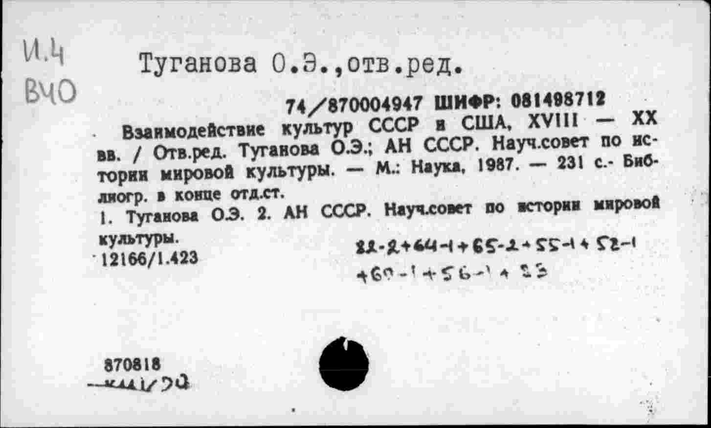 ﻿и.ц
ВЧО
Туганова О.Э.,отв.ред.
74/870004947 ШИФР: 08149871»
Взаимодействие культур СССР и США, XVIII XX вв. / Отв.ред. Туганова О.Э.; АН СССР. Науч.совет по истории мировой культуры. — М.: Наука, 1987.	231 с.- Биб-
ляогр. в конце отд.ст.
1. Туганова ОЗ. 2. АН СССР. Научловет по всториж мировой
культуры.
12166/1.423
_» ц. с, а
870818 —*А41/5<3
